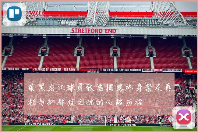 前黑龙江球员张浩揭露终身禁足真相与抑郁症困扰的心路历程