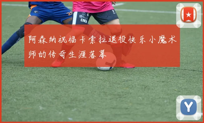 阿森纳祝福卡索拉退役快乐小魔术师的传奇生涯落幕
