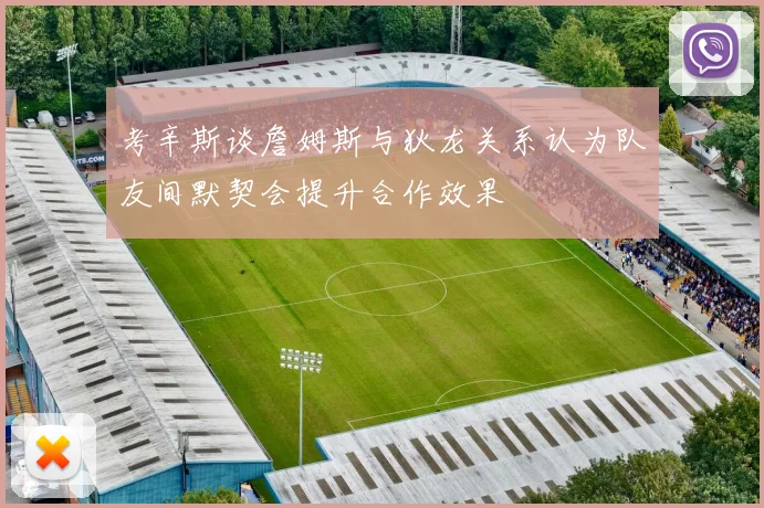 考辛斯谈詹姆斯与狄龙关系认为队友间默契会提升合作效果