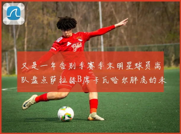又是一年告别季赛季末明星球员离队盘点萨拉赫B席卡瓦哈尔胖虎的未来去向