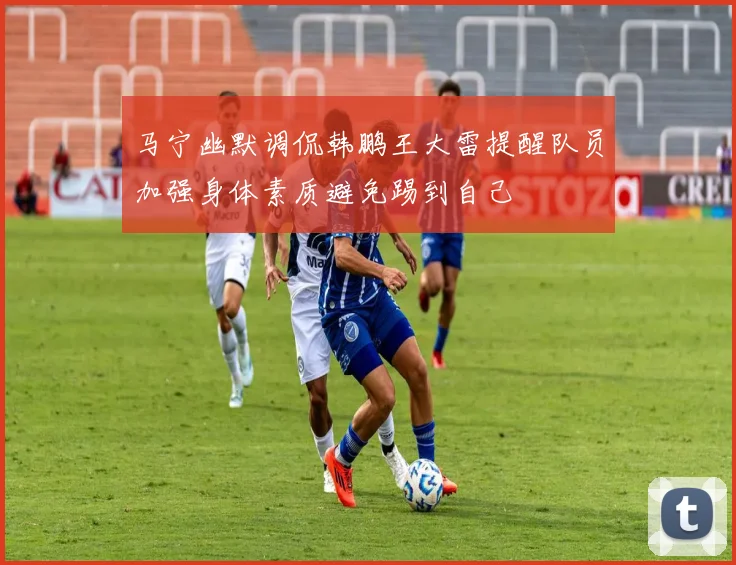 马宁幽默调侃韩鹏王大雷提醒队员加强身体素质避免踢到自己