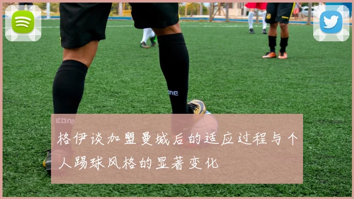 格伊谈加盟曼城后的适应过程与个人踢球风格的显著变化
