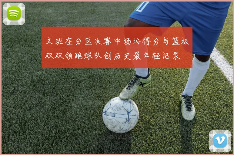 文班在分区决赛中场均得分与篮板双双领跑球队创历史最年轻记录