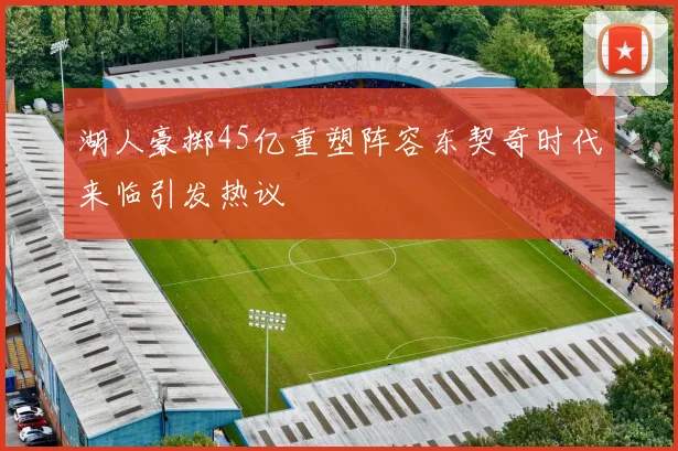 湖人豪掷45亿重塑阵容东契奇时代来临引发热议