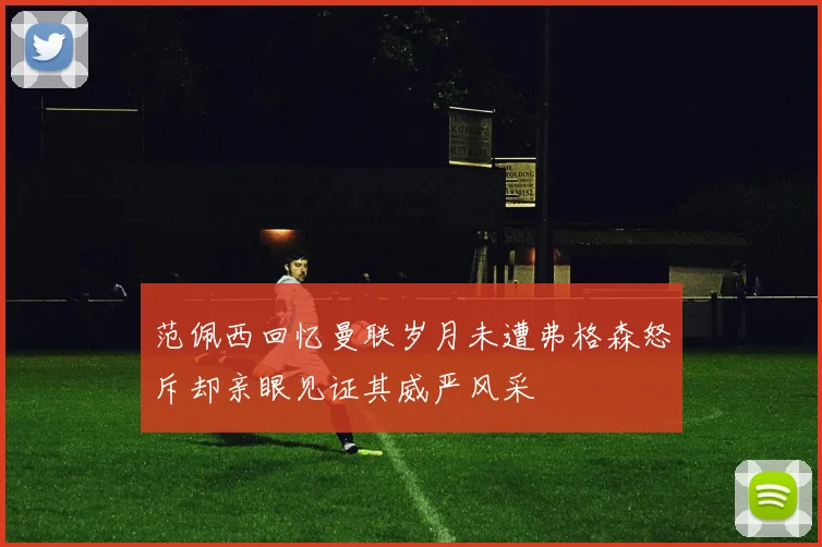 范佩西回忆曼联岁月未遭弗格森怒斥却亲眼见证其威严风采