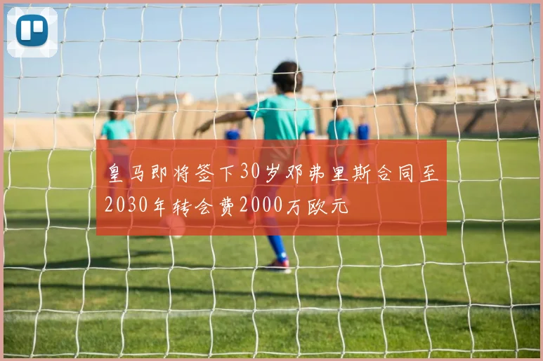 皇马即将签下30岁邓弗里斯合同至2030年转会费2000万欧元