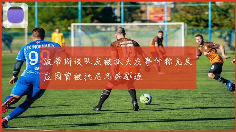 波蒂斯谈队友被抓头发事件称无反应因曾被托尼兄弟驱逐