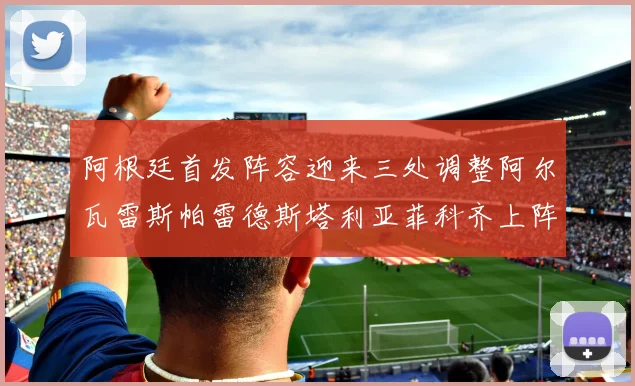 阿根廷首发阵容迎来三处调整阿尔瓦雷斯帕雷德斯塔利亚菲科齐上阵