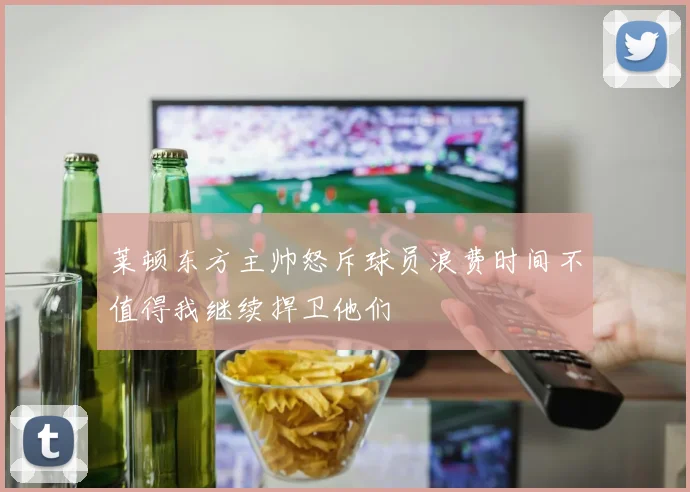 莱顿东方主帅怒斥球员浪费时间不值得我继续捍卫他们