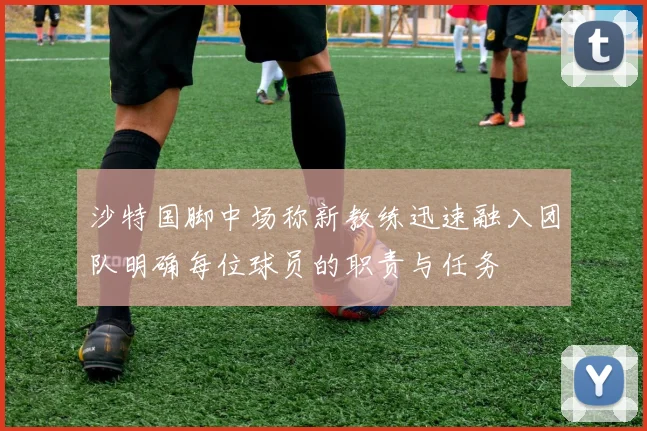 沙特国脚中场称新教练迅速融入团队明确每位球员的职责与任务