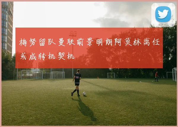 梅努留队曼联前景明朗阿莫林离任或成转机契机