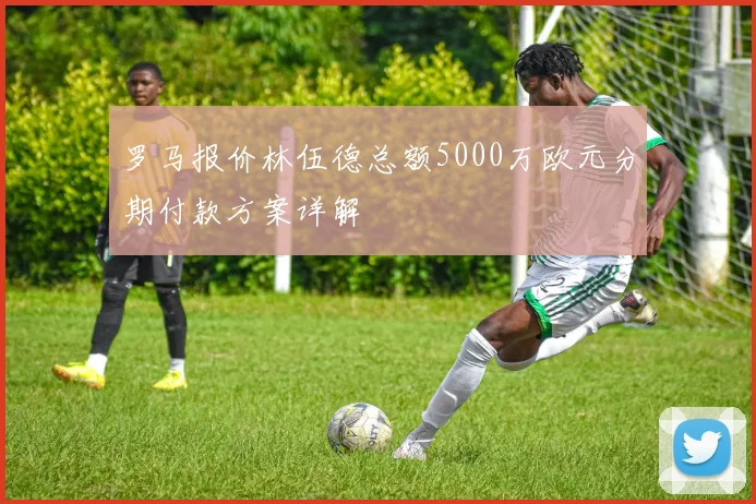 罗马报价林伍德总额5000万欧元分期付款方案详解