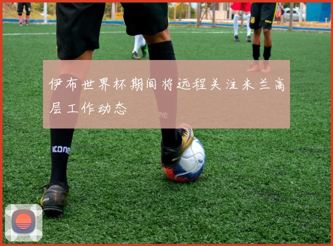 伊布世界杯期间将远程关注米兰高层工作动态