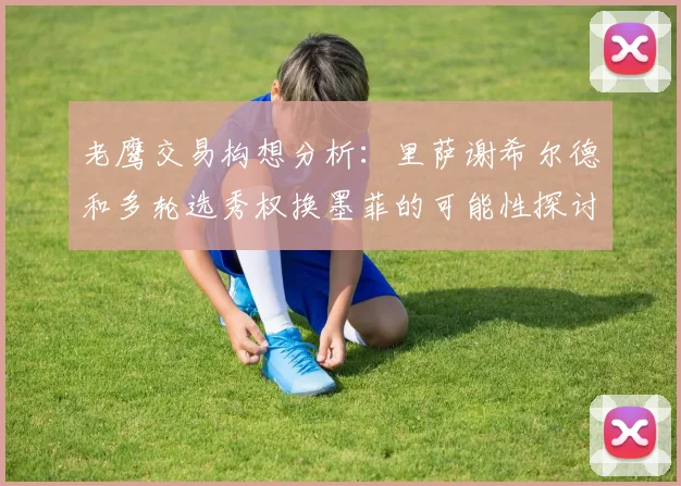 老鹰交易构想分析：里萨谢希尔德和多轮选秀权换墨菲的可能性探讨
