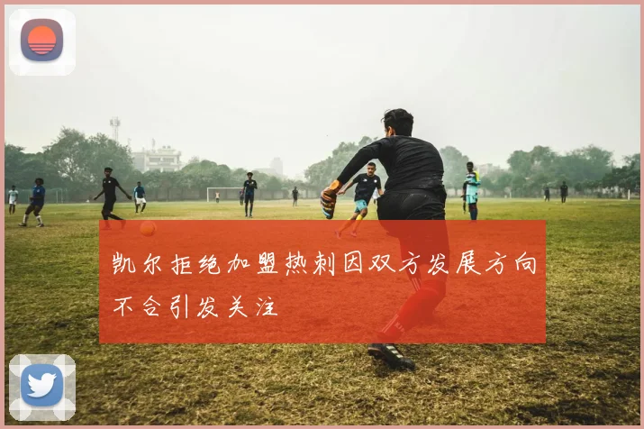 凯尔拒绝加盟热刺因双方发展方向不合引发关注