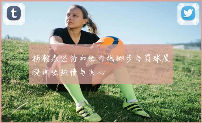 杨瀚森坚持加练内线脚步与罚球展现训练热情与决心