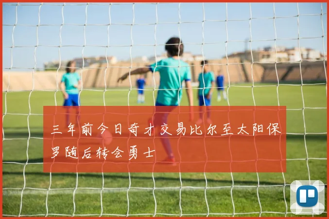 三年前今日奇才交易比尔至太阳保罗随后转会勇士