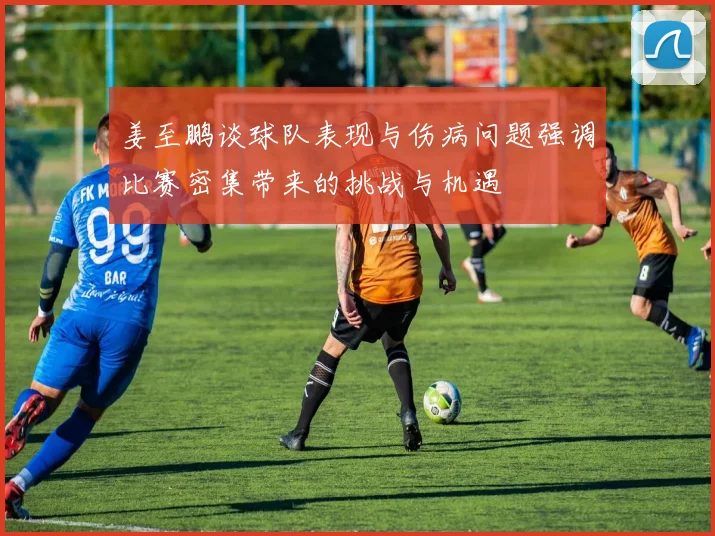 姜至鹏谈球队表现与伤病问题强调比赛密集带来的挑战与机遇