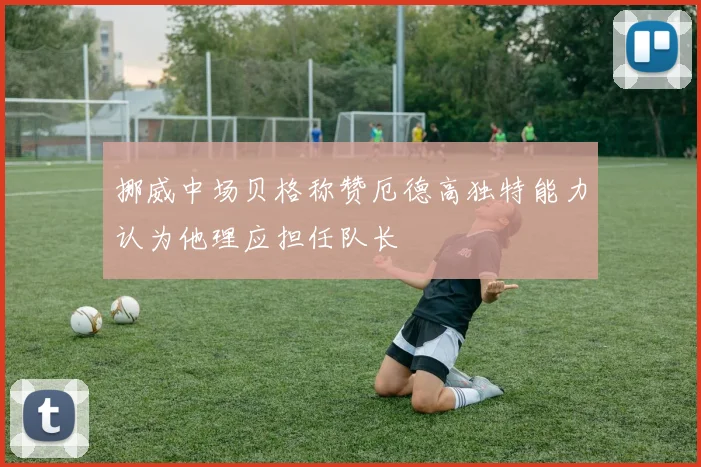 挪威中场贝格称赞厄德高独特能力认为他理应担任队长