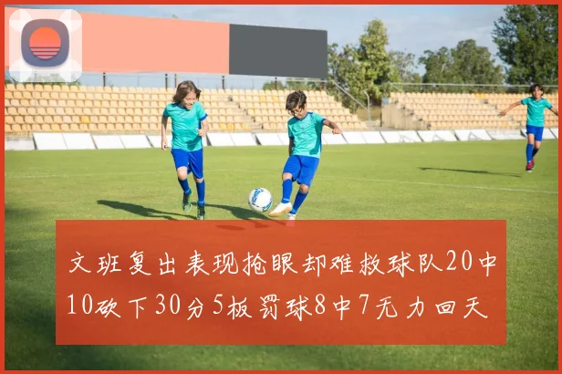 文班复出表现抢眼却难救球队20中10砍下30分5板罚球8中7无力回天