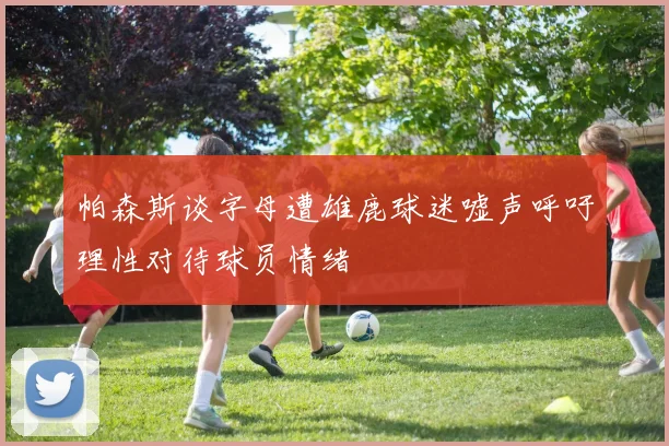 帕森斯谈字母遭雄鹿球迷嘘声呼吁理性对待球员情绪
