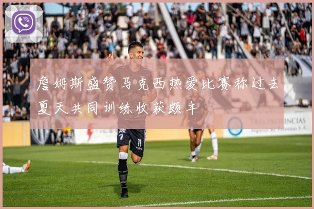 詹姆斯盛赞马克西热爱比赛称过去夏天共同训练收获颇丰