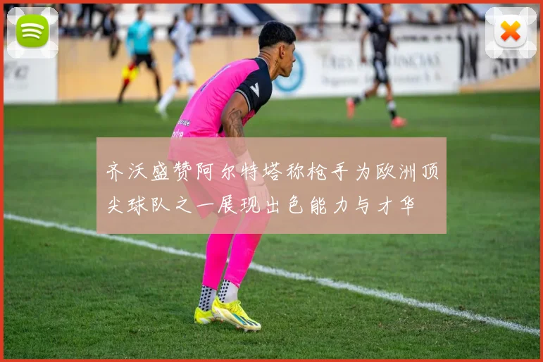 齐沃盛赞阿尔特塔称枪手为欧洲顶尖球队之一展现出色能力与才华